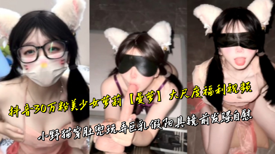 抖音30万粉美少女萝莉【曼萝】大尺度福利视频，小野猫穿肚兜玩弄巨乳假阳具镜前发骚自慰