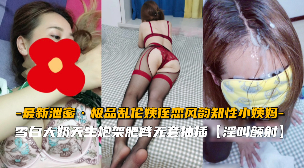 极品乱伦姨侄恋，风韵知性小姨妈，雪白大奶天生炮架肥臀无套抽插，淫叫颜射