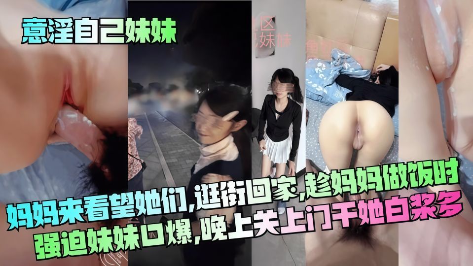 乱伦大神『意淫自己妹妹』妈妈来看望她们，逛街回家趁妈妈做饭时强迫妹妹口爆，晚上关上门干她 白浆多！